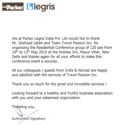 We at Parker Legris India Pvt. Ltd would like to thank Mr. Shehzad Uddin and Team Travel Passion Inc. for organizing the Residential Conference group of 120 pax from 10th to 13th May 2015 at the Holiday Inn, Mayur Vihar, New Delhi and thanks again for all the efforts to make this conference event a success.  All our colleagues / guests from India & Abroad are happy and satisfied with the services of Travel Passion Inc.   Thank you so much for the great and incredible services!  Looking forward to a healthy and fruitful business association with you and your esteemed organization.   Thanking you,